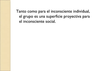 Tanto como para el inconsciente individual, el grupo es una superficie proyectiva para el inconsciente social. 