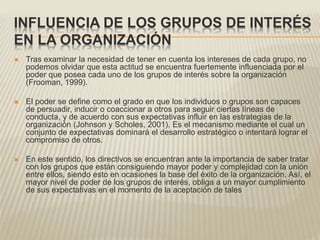 INFLUENCIA DE LOS GRUPOS DE INTERÉS
EN LA ORGANIZACIÓN
 Tras examinar la necesidad de tener en cuenta los intereses de cada grupo, no
podemos olvidar que esta actitud se encuentra fuertemente influenciada por el
poder que posea cada uno de los grupos de interés sobre la organización
(Frooman, 1999).
 El poder se define como el grado en que los individuos o grupos son capaces
de persuadir, inducir o coaccionar a otros para seguir ciertas líneas de
conducta, y de acuerdo con sus expectativas influir en las estrategias de la
organización (Johnson y Scholes, 2001). Es el mecanismo mediante el cual un
conjunto de expectativas dominará el desarrollo estratégico o intentará lograr el
compromiso de otros.
 En este sentido, los directivos se encuentran ante la importancia de saber tratar
con los grupos que están consiguiendo mayor poder y complejidad con la unión
entre ellos, siendo esto en ocasiones la base del éxito de la organización. Así, el
mayor nivel de poder de los grupos de interés, obliga a un mayor cumplimiento
de sus expectativas en el momento de la aceptación de tales
 