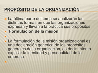 PROPÓSITO DE LA ORGANIZACIÓN
 La última parte del tema se analizarán las
distintas formas en que las organizaciones
expresan y llevan a la práctica sus propósitos
 Formulación de la misión

 La formulación de la misión organizacional es
una declaración genérica de los propósitos
generales de la organización, es decir, intenta
explicar la identidad y personalidad de la
empresa

 