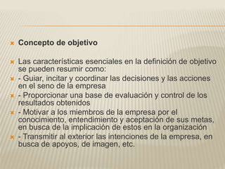  Concepto de objetivo
 Las características esenciales en la definición de objetivo
se pueden resumir como:
 - Guiar, incitar y coordinar las decisiones y las acciones
en el seno de la empresa
 - Proporcionar una base de evaluación y control de los
resultados obtenidos
 - Motivar a los miembros de la empresa por el
conocimiento, entendimiento y aceptación de sus metas,
en busca de la implicación de estos en la organización
 - Transmitir al exterior las intenciones de la empresa, en
busca de apoyos, de imagen, etc.
 