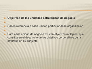  Objetivos de las unidades estratégicas de negocio

 Hacen referencia a cada unidad particular de la organización

 Para cada unidad de negocio existen objetivos múltiples, que
constituyen el desarrollo de los objetivos corporativos de la
empresa en su conjunto
 