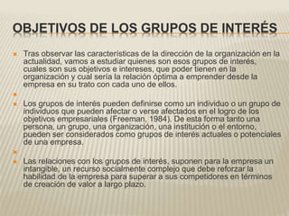 OBJETIVOS DE LOS GRUPOS DE INTERÉS
 Tras observar las características de la dirección de la organización en la
actualidad, vamos a estudiar quienes son esos grupos de interés,
cuales son sus objetivos e intereses, que poder tienen en la
organización y cual sería la relación óptima a emprender desde la
empresa en su trato con cada uno de ellos.

 Los grupos de interés pueden definirse como un individuo o un grupo de
individuos que pueden afectar o verse afectados en el logro de los
objetivos empresariales (Freeman, 1984). De esta forma tanto una
persona, un grupo, una organización, una institución o el entorno,
pueden ser considerados como grupos de interés actuales o potenciales
de una empresa.

 Las relaciones con los grupos de interés, suponen para la empresa un
intangible, un recurso socialmente complejo que debe reforzar la
habilidad de la empresa para superar a sus competidores en términos
de creación de valor a largo plazo.
 