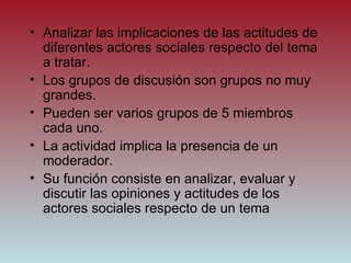 Analizar las implicaciones de las actitudes de diferentes actores sociales respecto del tema a tratar. Los grupos de discusión son grupos no muy grandes. Pueden ser varios grupos de 5 miembros cada uno. La actividad implica la presencia de un moderador. Su función consiste en analizar, evaluar y discutir las opiniones y actitudes de los actores sociales respecto de un tema 
