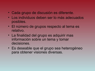 Cada grupo de discusión es diferente. Los individuos deben ser lo m ás adecuados posibles. El número de grupos respecto al tema es relativo. La finalidad del grupo es adquirir mas información sobre un tema y tomar decisiones. Es deseable que el grupo sea heterogéneo para obtener visiones diversas. 