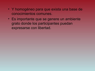 Y homogéneo para que exista una base de conocimientos comunes. Es importante que se genere un ambiente grato donde los participantes puedan expresarse con libertad. 