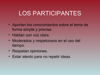 LOS PARTICIPANTES Aportan los conocimientos sobre el tema de forma simple y precisa. Hablan con voz clara. Moderados y respetuosos en el uso del tiempo. Respetan opiniones. Estar atento para no repetir ideas. 