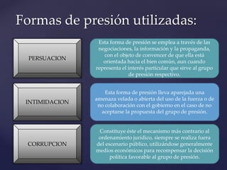 Formas de presión utilizadas:
INTIMIDACION
PERSUACION
CORRUPCION
Esta forma de presión se emplea a través de las
negociaciones, la información y la propaganda,
con el objeto de convencer de que ella está
orientada hacia el bien común, aun cuando
representa el interés particular que sirve al grupo
de presión respectivo.
Esta forma de presión lleva aparejada una
amenaza velada o abierta del uso de la fuerza o de
no colaboración con el gobierno en el caso de no
aceptarse la propuesta del grupo de presión.
Constituye éste el mecanismo más contrario al
ordenamiento jurídico, siempre se realiza fuera
del escenario público, utilizándose generalmente
medios económicos para recompensar la decisión
política favorable al grupo de presión.
 