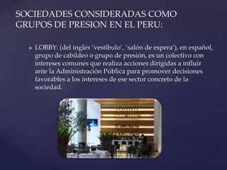  LOBBY: (del inglés ‘vestíbulo’, ‘salón de espera’), en español,
grupo de cabildeo o grupo de presión, es un colectivo con
intereses comunes que realiza acciones dirigidas a influir
ante la Administración Pública para promover decisiones
favorables a los intereses de ese sector concreto de la
sociedad.
SOCIEDADES CONSIDERADAS COMO
GRUPOS DE PRESION EN EL PERU:
 