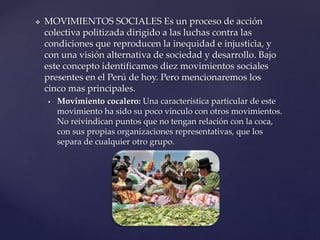  MOVIMIENTOS SOCIALES Es un proceso de acción
colectiva politizada dirigido a las luchas contra las
condiciones que reproducen la inequidad e injusticia, y
con una visión alternativa de sociedad y desarrollo. Bajo
este concepto identificamos diez movimientos sociales
presentes en el Perú de hoy. Pero mencionaremos los
cinco mas principales.
 Movimiento cocalero: Una característica particular de este
movimiento ha sido su poco vínculo con otros movimientos.
No reivindican puntos que no tengan relación con la coca,
con sus propias organizaciones representativas, que los
separa de cualquier otro grupo.
 