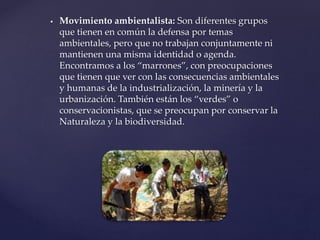  Movimiento ambientalista: Son diferentes grupos
que tienen en común la defensa por temas
ambientales, pero que no trabajan conjuntamente ni
mantienen una misma identidad o agenda.
Encontramos a los “marrones”, con preocupaciones
que tienen que ver con las consecuencias ambientales
y humanas de la industrialización, la minería y la
urbanización. También están los “verdes” o
conservacionistas, que se preocupan por conservar la
Naturaleza y la biodiversidad.
 