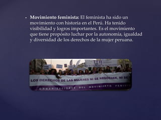  Movimiento feminista: El feminista ha sido un
movimiento con historia en el Perú. Ha tenido
visibilidad y logros importantes. Es el movimiento
que tiene propósito luchar por la autonomía, igualdad
y diversidad de los derechos de la mujer peruana.
 