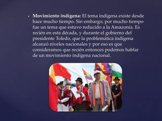  Movimiento indígena: El tema indígena existe desde
hace mucho tiempo. Sin embargo, por mucho tiempo
fue un tema que estuvo reducido a la Amazonía. Es
recién en esta década, y durante el gobierno del
presidente Toledo, que la problemática indígena
alcanzó niveles nacionales y por eso es que
consideramos que recién entonces podemos hablar
de un movimiento indígena nacional.
 