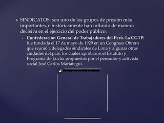 SINDICATOS: son uno de los grupos de presión más
importantes, e históricamente han influido de manera
decisiva en el ejercicio del poder público.
 Confederación General de Trabajadores del Perú. La CGTP:
fue fundada el 17 de mayo de 1929 en un Congreso Obrero
que reunió a delegados sindicales de Lima y algunas otras
ciudades del país, los cuales aprobaron el Estatuto y
Programa de Lucha propuestos por el pensador y activista
social José Carlos Mariátegui.
 