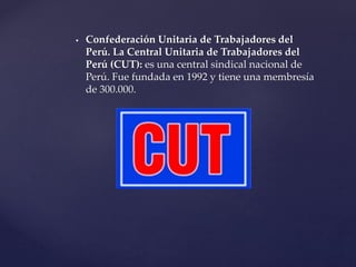  Confederación Unitaria de Trabajadores del
Perú. La Central Unitaria de Trabajadores del
Perú (CUT): es una central sindical nacional de
Perú. Fue fundada en 1992 y tiene una membresía
de 300.000.
 