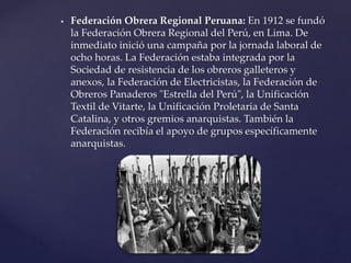  Federación Obrera Regional Peruana: En 1912 se fundó
la Federación Obrera Regional del Perú, en Lima. De
inmediato inició una campaña por la jornada laboral de
ocho horas. La Federación estaba integrada por la
Sociedad de resistencia de los obreros galleteros y
anexos, la Federación de Electricistas, la Federación de
Obreros Panaderos "Estrella del Perú", la Unificación
Textil de Vitarte, la Unificación Proletaria de Santa
Catalina, y otros gremios anarquistas. También la
Federación recibía el apoyo de grupos específicamente
anarquistas.
 