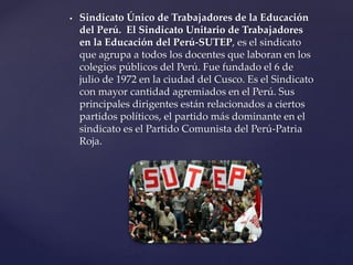  Sindicato Único de Trabajadores de la Educación
del Perú. El Sindicato Unitario de Trabajadores
en la Educación del Perú-SUTEP, es el sindicato
que agrupa a todos los docentes que laboran en los
colegios públicos del Perú. Fue fundado el 6 de
julio de 1972 en la ciudad del Cusco. Es el Sindicato
con mayor cantidad agremiados en el Perú. Sus
principales dirigentes están relacionados a ciertos
partidos políticos, el partido más dominante en el
sindicato es el Partido Comunista del Perú-Patria
Roja.
 