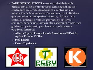  PARTIDOS POLÍTICOS: es una entidad de interés
público con el fin de promover la participación de los
ciudadanos en la vida democrática y contribuir a la
integración de la representación nacional; los individuos
que la conforman comparten intereses, visiones de la
realidad, principios, valores, proyectos y objetivos
comunes, para de una forma u otra alcanzar el control del
gobierno o parte de él, para llevar a la práctica esos
objetivos. Tenemos:
 Alianza Popular Revolucionaria Americana o El Partido
Aprista Peruano (APRA)
 Perú Posible
 Fuerza Popular, etc.
 