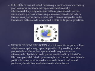  RELIGIÓN es una actividad humana que suele abarcar creencias y
prácticas sobre cuestiones de tipo existencial, moral y
sobrenatural. Hay religiones que están organizadas de formas
más o menos precisas, mientras que otras carecen de estructura
formal; unas y otras pueden estar más o menos integradas en las
tradiciones culturales de la sociedad o etnia en la que se practican.
 MEDIOS DE COMUNICACIÓN: «La información es poder». Este
adagio no escapó a los grupos de presión. Hoy en día, grandes
grupos industriales se han apoderado de lo que antes eran
referentes de objetividad en la prensa escrita, radio y televisión.
Ella no es parte del Estado, pero cumple una función esencial en la
política: la de comunicar las demandas de la sociedad ante el
gobierno y las decisiones de éste frente a las mismas.
 