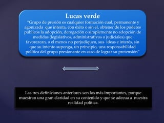 Lucas verde
“Grupo de presión es cualquier formación cual, permanente y
agonizada que intenta, con éxito o sin el, obtener de los poderes
públicos la adopción, derogación o simplemente no adopción de
medidas (legislativos, administrativos o judiciales) que
favorezcan, o el menos no perjudiquen, sus ideas e interés, sin
que su intento suponga, un principio, una responsabilidad
política del grupo presionante en caso de lograr su pretensión”
Las tres definiciones anteriores son los más importantes, porque
muestran una gran claridad en su contenido y que se adecua a nuestra
realidad política.
 