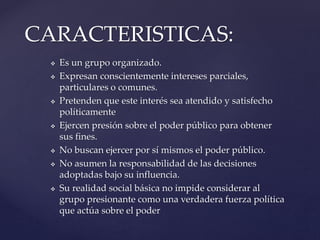  Es un grupo organizado.
 Expresan conscientemente intereses parciales,
particulares o comunes.
 Pretenden que este interés sea atendido y satisfecho
políticamente
 Ejercen presión sobre el poder público para obtener
sus fines.
 No buscan ejercer por sí mismos el poder público.
 No asumen la responsabilidad de las decisiones
adoptadas bajo su influencia.
 Su realidad social básica no impide considerar al
grupo presionante como una verdadera fuerza política
que actúa sobre el poder
CARACTERISTICAS:
 