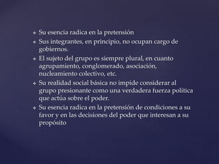  Su esencia radica en la pretensión
 Sus integrantes, en principio, no ocupan cargo de
gobiernos.
 El sujeto del grupo es siempre plural, en cuanto
agrupamiento, conglomerado, asociación,
nucleamiento colectivo, etc.
 Su realidad social básica no impide considerar al
grupo presionante como una verdadera fuerza política
que actúa sobre el poder.
 Su esencia radica en la pretensión de condiciones a su
favor y en las decisiones del poder que interesan a su
propósito
 