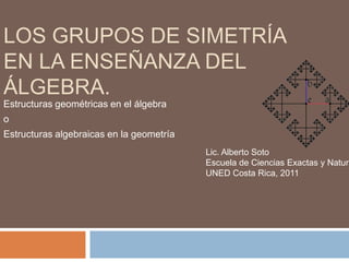Los grupos de simetría en la enseñanza del álgebra.  Estructuras geométricas en el álgebra  o Estructuras algebraicas en la geometría Lic. Alberto Soto Escuela de Ciencias Exactas y Naturales UNED Costa Rica, 2011 
