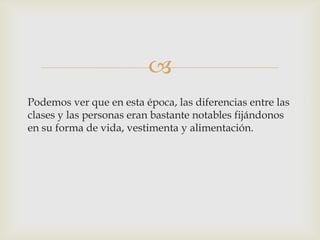 
Podemos ver que en esta época, las diferencias entre las
clases y las personas eran bastante notables fijándonos
en su forma de vida, vestimenta y alimentación.

 