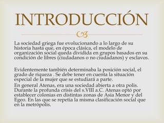 INTRODUCCIÓN


La sociedad griega fue evolucionando a lo largo de su
historia hasta que, en época clásica, el modelo de
organización social queda dividida en grupos basados en su
condición de libres (ciudadanos o no ciudadanos) y esclavos.
Evidentemente también determinaba la posición social, el
grado de riqueza . Se debe tener en cuenta la situación
especial de la mujer que se estudiará a parte.
En general Atenas, era una sociedad abierta a otra polis.
Durante la profunda crisis del s.VIII a.C. Atenas optó por
establecer colonias en distintas zonas de Asia Menor y del
Egeo. En las que se repetia la misma clasificación social que
en la metrópolis.

 