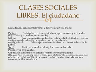 CLASES SOCIALES
LIBRES: El ciudadano



La ciudadanía conllevaba derechos y deberes de diversa índole:

Político:
Participaban en las magistraturas y podían votar y ser votados
(según edad y requisitos patrimoniales).
Militar:
Integraban las filas de hoplitas o de la caballería (la deserción era
castigada con la privación de los derechos de ciudadanía o
ἀηιμία).Judicial:
Debían ejercer como miembros de diversos tribunales de
justicia.
Social:
Participaban en los cultos y festivales de la ciudad.
Podían tener propiedades.
Contribuían con impuestos directos (eisfora εἰζθορά) o indirectos
(liturgias λειηοσργίαι: impuesto especial para el desarrollo de ciertas ceremonias
o fiestas de carácter público), de los que estaban exentos los ciudadanos con
menor capacidad económica.

 