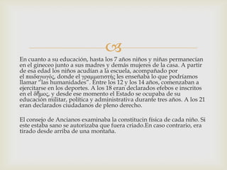 
En cuanto a su educación, hasta los 7 años niños y niñas permanecían
en el gineceo junto a sus madres y demás mujeres de la casa. A partir
de esa edad los niños acudían a la escuela, acompañado por
el παιδαγωγός, donde el γραμμαηιζηής les enseñaba lo que podríamos
llamar “las humanidades”. Entre los 12 y los 14 años, comenzaban a
ejercitarse en los deportes. A los 18 eran declarados efebos e inscritos
en el δῆμος, y desde ese momento el Estado se ocupaba de su
educación militar, política y administrativa durante tres años. A los 21
eran declarados ciudadanos de pleno derecho.

El consejo de Ancianos examinaba la constitucin física de cada niño. Si
este estaba sano se autorizaba que fuera criado.En caso contrario, era
tirado desde arriba de una montaña.

 