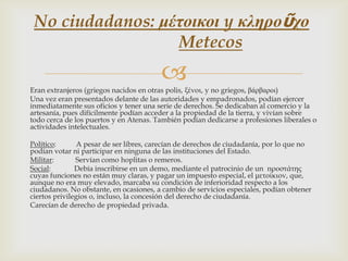 No ciudadanos: μέτοικοι y κληροῦχο
Metecos


Eran extranjeros (griegos nacidos en otras polis, ξένοι, y no griegos, βάρβαροι)
Una vez eran presentados delante de las autoridades y empadronados, podían ejercer
inmediatamente sus oficios y tener una serie de derechos. Se dedicaban al comercio y la
artesanía, pues difícilmente podían acceder a la propiedad de la tierra, y vivían sobre
todo cerca de los puertos y en Atenas. También podían dedicarse a profesiones liberales o
actividades intelectuales.
Político:
A pesar de ser libres, carecían de derechos de ciudadanía, por lo que no
podían votar ni participar en ninguna de las instituciones del Estado.
Militar:
Servían como hoplitas o remeros.
Social:
Debía inscribirse en un demo, mediante el patrocinio de un προστάτης
cuyas funciones no están muy claras, y pagar un impuesto especial, el μετοίκιον, que,
aunque no era muy elevado, marcaba su condición de inferioridad respecto a los
ciudadanos. No obstante, en ocasiones, a cambio de servicios especiales, podían obtener
ciertos privilegios o, incluso, la concesión del derecho de ciudadanía.
Carecían de derecho de propiedad privada.

 
