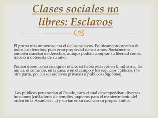 Clases sociales no
libres: Esclavos



El grupo más numeroso era el de los esclavos. Políticamente carecían de
todos los derechos, pues eran propiedad de sus amos. Socialmente,
también carecían de derechos, aunque podían comprar su libertad con su
trabajo u obtenerla de su amo.
Podían desempeñar cualquier oficio, así había esclavos en la industria, las
minas, el comercio, en la casa, o en el campo y los servicios públicos. Por
otra parte, podían ser esclavos privados o públicos (δημόσιοι).

Los públicos pertenecían al Estado, para el cual desempeñaban diversas
funciones (cuidadores de templos, arqueros para el mantenimiento del
orden en la Asamblea, ...) y vivían en su casa con su propia familia.

 