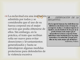 

 La esclavitud era una institución
admitida por todos y se
consideraba que el uso de su
fuerza corporal era el mejor
servicio que podía obtenerse de
ellos. Sin embargo, en la
práctica, el trato que recibían
solía ser suave para evitar
deserciones y levantamientos
generalizados y hasta se
introdujeron algunas medidas
protectoras para defenderlos de
la violencia excesiva

 