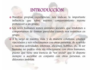 INTRODUCCIÓN
 Nuestras propias experiencias, nos indican la importante
influencia que sobre nuestro comportamiento supone
pertenecer a un grupo.
 Los seres humanos somos animales sociales, que tendemos a
comportarnos de formas parecidas cuando nos reunimos en
grupo.
 A lo largo de nuestra vida, y de manera cotidiana, estamos
vinculados y nos relacionamos con otras personas, de acuerdo
a nuestras actividades, intereses, aficiones, hobbies, etc. El ser
humano no podría vivir sin relacionarse con otros humanos,
puesto que tiene una esencia de “ser social” que lo dispone
siempre a accionar en conjunto con otras personas, en
diferentes ámbitos.
 