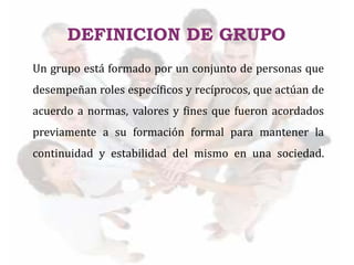 DEFINICION DE GRUPO
Un grupo está formado por un conjunto de personas que
desempeñan roles específicos y recíprocos, que actúan de
acuerdo a normas, valores y fines que fueron acordados
previamente a su formación formal para mantener la
continuidad y estabilidad del mismo en una sociedad.
 