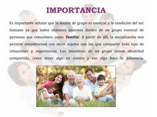 Es importante señalar que la noción de grupo es esencial a la condición del ser
humano ya que todos nosotros nacemos dentro de un grupo esencial de
personas que conocemos como ‘familia’. A partir de allí, la socialización nos
permite encontrarnos con otros sujetos con los que compartir todo tipo de
situaciones y experiencias. Los miembros de un grupo tienen identidad
compartida, creen tener algo en común y ese algo hace la diferencia.
IMPORTANCIA
 