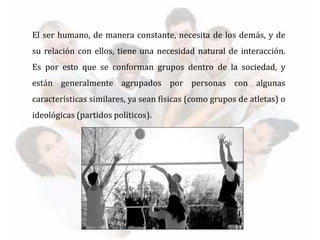 El ser humano, de manera constante, necesita de los demás, y de
su relación con ellos, tiene una necesidad natural de interacción.
Es por esto que se conforman grupos dentro de la sociedad, y
están generalmente agrupados por personas con algunas
características similares, ya sean físicas (como grupos de atletas) o
ideológicas (partidos políticos).
 