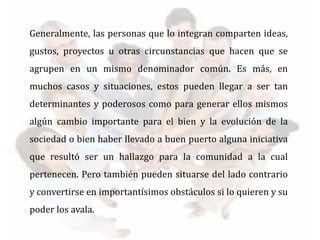 Generalmente, las personas que lo integran comparten ideas,
gustos, proyectos u otras circunstancias que hacen que se
agrupen en un mismo denominador común. Es más, en
muchos casos y situaciones, estos pueden llegar a ser tan
determinantes y poderosos como para generar ellos mismos
algún cambio importante para el bien y la evolución de la
sociedad o bien haber llevado a buen puerto alguna iniciativa
que resultó ser un hallazgo para la comunidad a la cual
pertenecen. Pero también pueden situarse del lado contrario
y convertirse en importantísimos obstáculos si lo quieren y su
poder los avala.
 