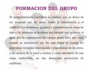 El comportamiento individual se conduce por un deseo de
ser aceptado por los otros, evadir la controversia y el
conflicto. Los problemas grandes y sentimientos se dejan de
lado y las personas se focalizan por cumplir con la rutina, al
igual que la organización del equipo quien hace que cosa,
cuando se encuentran, etc. En esta etapa es cuando los
individuos recopilan información e impresiones de los otros,
y del alcance de la tarea a realizar y como abordarla. Es una
etapa confortable, no hay demasiada prevención de
conflictos.
FORMACION DEL GRUPO
 