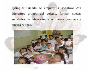 Ejemplo: Cuando se empieza a socializar con
diferentes grupos del colegio, formar nuevas
amistades, la integración con nuevas personas y
nuevas rutinas.
 