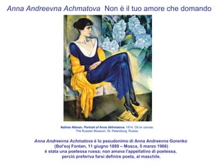 Anna Andreevna Achmatova Non è il tuo amore che domando




                  Nathan Altman. Portrait of Anna Akhmatova. 1914. Oil on canvas
                            The Russian Museum, St. Petersburg, Russia.


       Anna Andreevna Achmatova è lo pseudonimo di Anna Andreevna Gorenko
                (Bol'soj Fontan, 11 giugno 1889 – Mosca, 5 marzo 1966)
           è stata una poetessa russa; non amava l'appellativo di poetessa,
                    perciò preferiva farsi definire poeta, al maschile.
 
