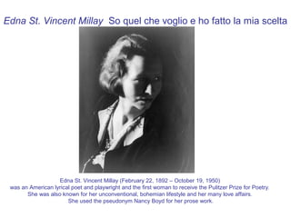 Edna St. Vincent Millay So quel che voglio e ho fatto la mia scelta




                   Edna St. Vincent Millay (February 22, 1892 – October 19, 1950)
 was an American lyrical poet and playwright and the first woman to receive the Pulitzer Prize for Poetry.
       She was also known for her unconventional, bohemian lifestyle and her many love affairs.
                       She used the pseudonym Nancy Boyd for her prose work.
 