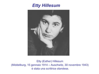 Etty Hillesum




                    Etty (Esther) Hillesum
(Middelburg, 15 gennaio 1914 – Auschwitz, 30 novembre 1943)
                è stata una scrittrice olandese.
 