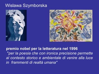 Wislawa Szymborska




premio nobel per la letteratura nel 1996
 "per la poesia che con ironica precisione permette
al contesto storico e ambientale di venire alla luce
in frammenti di realtà umana"
 