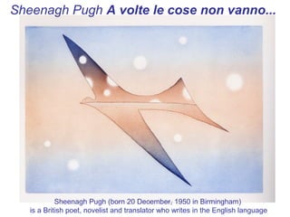 Sheenagh Pugh A volte le cose non vanno...




            Sheenagh Pugh (born 20 December, 1950 in Birmingham)
   is a British poet, novelist and translator who writes in the English language
 