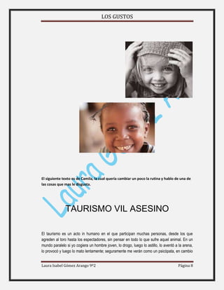 LOS GUSTOS
Laura Isabel Gómez Arango 9º2 Página 8
El siguiente texto es de Camila, la cual quería cambiar un poco la rutina y hablo de una de
las cosas que mas le disgusta.
TAURISMO VIL ASESINO
El taurismo es un acto in humano en el que participan muchas personas, desde los que
agreden al toro hasta los espectadores, sin pensar en todo lo que sufre aquel animal. En un
mundo paralelo si yo cogiera un hombre joven, lo drogo, luego lo astillo, lo aventó a la arena,
lo provocó y luego lo mato lentamente; seguramente me verán como un psicópata, en cambio
 