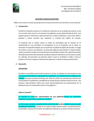 Cruz ChavarriaClaudiaMaria
Mgr. José RamiroZapata
Investigaciónde mercadosII
“LIBEREMOS BOLIVIA”
MUESTRA O ANÁLISIS MUESTRAL
“Saber vivireshacerlo mejorque podemosconloque tenemosenel momento en que estamos”
1. Introducción:
El definirel tamaño muestral y el método de selección de las unidades de análisis, es tal
vez el punto más crucial en el proceso investigativo, ya que dependiendo de éste, será
posible generar inferencias o generalizaciones a toda la población, y por ende, definir
políticas y tomar acciones que impacten el entorno del objeto de estudio.
Es evidente que el reducir costos en todas las actividades que se realizan en la
cotidianidad es una prioridad, la investigación no es la excepción, por lo tanto, es
menesterenloposibletrabajarconuna parte de la población objeto de estudio, en lugar
de realizar un censo. No obstante, se presentan algunos casos donde es imprescindible
mediro auscultara todosloselementosdeluniversobajoestudio.Este capitulo pretende
dilucidarypresentaralternativasde cuandose requiere seleccionarunamuestray cuando
no, además, de presentar una posición sobre lo que en realidad es viable y como se
pueden minimizar riesgos al momento de optar por un determinado procedimiento.
2. Desarrollo:
DEFINICIÓN.-
Cuandono esposible oconveniente realizar un censo, se trabajar con una muestra, o sea
una parte representativa y adecuada de la población. Se selecciona de la población de
estudio. Paraque searepresentativay útil, debe de reflejar las semejanzas y diferencias
encontradasenla población,ejemplificarlascaracterísticasy tendenciasde lamisma. Una
muestra representativa indica que reúne aproximadamente las características de la
población que son importantes para la investigación.1
¿Qué es muestra?
La muestra es una parte representativa de una población donde sus elementos
comparten características comunes o similares.
Se utiliza para estudiar a la población de una forma más factible, debido a que se puede
contabilizar fácilmente. Cuando se va a realizar algún estudio sobre el comportamiento,
propiedades o gustos del total de una población específica, se suelen extraer muestras.
 