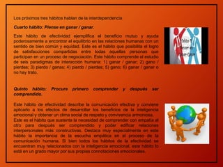 Los próximos tres hábitos hablan de la interdependencia
Cuarto hábito: Piense en ganar / ganar.
Este hábito de efectividad ejemplifica el beneficio mutuo y ayuda
poderosamente a encontrar el equilibrio en las relaciones humanas con un
sentido de bien común y equidad. Este es el hábito que posibilita el logro
de satisfacciones compartidas entre todas aquellas personas que
participan en un proceso de negociación. Este hábito comprende el estudio
de seis paradigmas de interacción humana: 1) ganar / ganar; 2) gano /
pierdes; 3) pierdo / ganas; 4) pierdo / pierdes; 5) gano; 6) ganar / ganar o
no hay trato.
Quinto hábito: Procure primero comprender y después ser
comprendido.
Este hábito de efectividad describe la comunicación efectiva y conviene
aplicarlo a los efectos de desarrollar los beneficios de la inteligencia
emocional y obtener un clima social de respeto y convivencia armoniosa.
Este es el hábito que sustenta la necesidad de comprender con empatía al
otro para después ser comprendido y poder edificar relaciones
interpersonales más constructivas. Destaca muy especialmente en este
hábito la importancia de la escucha empática en el proceso de la
comunicación humana. Si bien todos los hábitos de la efectividad se
encuentran muy relacionados con la inteligencia emocional, este hábito lo
está en un grado mayor por sus propias connotaciones emocionales.
 