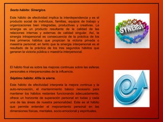 Sexto hábito: Sinergice.
Este hábito de efectividad implica la interdependencia y es el
producto social de individuos, familias, equipos de trabajo y
organizaciones bien integradas, productivas y creativas. La
sinergia es un producto resultante de la calidad de las
relaciones internas y externas de calidad singular. Así, la
sinergia intrapersonal es consecuencia de la práctica de los
tres primeros hábitos que propician la victoria privada o
maestría personal; en tanto que la sinergia interpersonal es el
resultado de la práctica de los tres segundos hábitos que
generan la victoria pública o maestría interpersonal.
El hábito final es sobre las mejoras continuas sobre las esferas
personales e interpersonales de la influencia.
Séptimo hábito: Afile la sierra.
Este hábito de efectividad interpreta la mejora continua y la
auto-renovación, el mantenimiento básico necesario para
mantener los hábitos restantes funcionando adecuadamente,
ofrece un horizonte de superación personal en todas y cada
una de las áreas de nuestra personalidad. Este es el hábito
que permite entender el mejoramiento personal en las
dimensiones físicas, mentales, socio-emocional y espirituales.
 