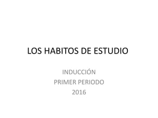 LOS HABITOS DE ESTUDIO
INDUCCIÓN
PRIMER PERIODO
2016
 